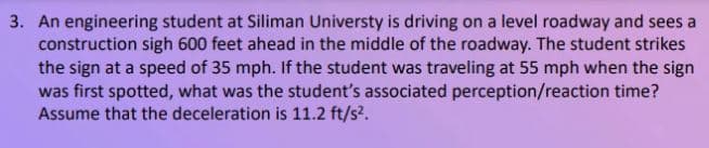 3. An engineering student at Siliman Universty is driving on a level roadway and sees a
construction sigh 600 feet ahead in the middle of the roadway. The student strikes
the sign at a speed of 35 mph. If the student was traveling at 55 mph when the sign
was first spotted, what was the student's associated perception/reaction time?
Assume that the deceleration is 11.2 ft/s?.
