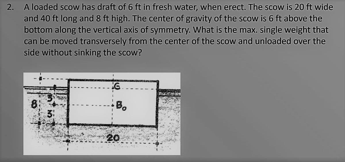 2. A loaded scow has draft of 6 ft in fresh water, when erect. The scow is 20 ft wide
and 40 ft long and 8 ft high. The center of gravity of the scow is 6 ft above the
bottom along the vertical axis of symmetry. What is the max. single weight that
can be moved transversely from the center of the scow and unloaded over the
side without sinking the scow?
Bo
20
