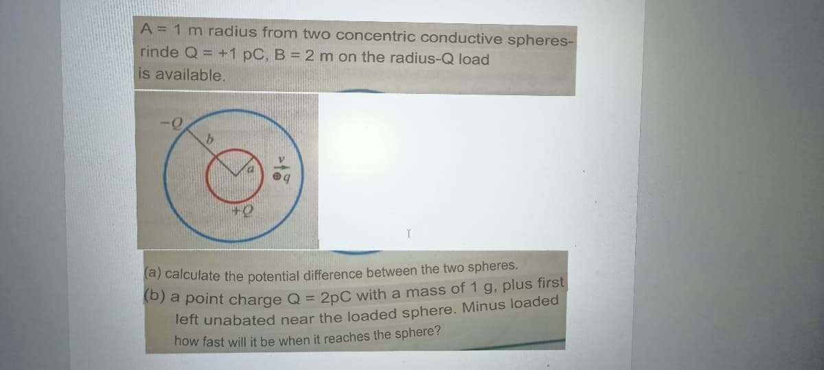 A = 1 m radius from two concentric conductive spheres-
rinde Q = +1 pC, B = 2 m on the radius-Q load
is available.
(a) calculate the potential difference between the two spheres.
Teft unabated near the loaded sphere. Minus loaded
how fast will it be when it reaches the sphere?
a point charge Q = 2pC with a mass of 1 g, plus first
