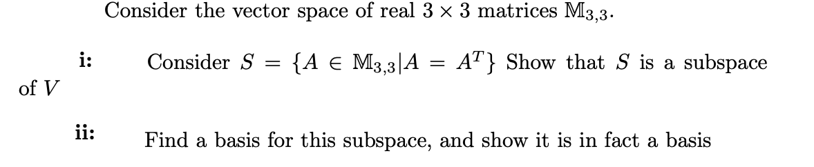 Consider the vector space of real 3 x 3 matrices M3,3.
i:
Consider S
{A € M3,3|A = A"} Show that S is a subspace
of V
ii:
Find a basis for this subspace, and show it is in fact a basis
