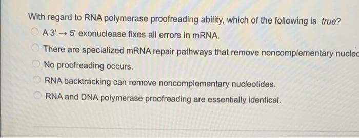With regard to RNA polymerase proofreading ability, which of the following is true?
A 3'5' exonuclease fixes all errors in mRNA.
There are specialized mRNA repair pathways that remove noncomplementary nuclec
No proofreading occurs.
RNA backtracking can remove noncomplementary nucleotides.
RNA and DNA polymerase proofreading are essentially identical.
OOOOO