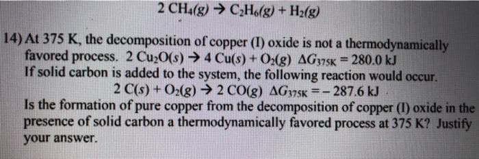 2 CH4(g) CHo(g) + H2(g)
14) At 375 K, the decomposition of copper (I) oxide is not a thermodynamically
favored process. 2 Cu20(s)4 Cu(s) + O2(g) AG375K = 280.0 kJ
If solid carbon is added to the system, the following reaction would occur.
2 C(s) + O2(g) 2 CO(g) AGy75K =- 287.6 kJ
Is the formation of pure copper from the decomposition of copper (I) oxide in the
presence of solid carbon a thermodynamically favored process at 375 K? Justify
%3D
your answer.
