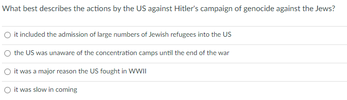 What best describes the actions by the US against Hitler's campaign of genocide against the Jews?
it included the admission of large numbers of Jewish refugees into the US
O the US was unaware of the concentration camps until the end of the war
O it was a major reason the US fought in WWII
O it was slow in coming
