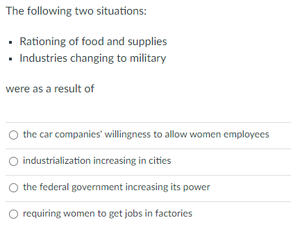 The following two situations:
· Rationing of food and supplies
Industries changing to military
were as a result of
the car companies' willingness to allow women employees
O industrialization increasing in cities
the federal government increasing its power
O requiring women to get jobs in factories
