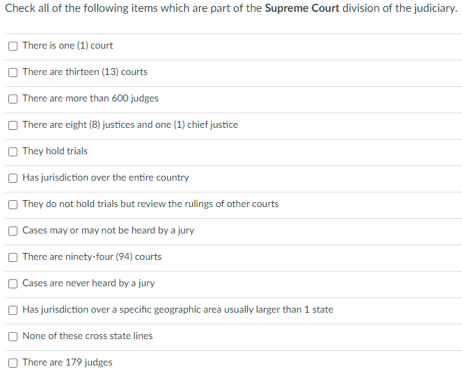 Check all of the following items which are part of the Supreme Court division of the judiciary.
O There is one (1) court
| There are thirteen (13) courts
There are more than 600 judges
There are eight (8) justices and one (1) chief justice
O They hold trials
Has jurisdiction over the entire country
They do not hold trials but review the rulings of other courts
Cases may or may not be heard by a jury
There are ninety-four (94) courts
Cases are never heard by a jury
Has jurisdiction over a specific geographic area usually larger than 1 state
None of these cross state lines
There are 179 judges
