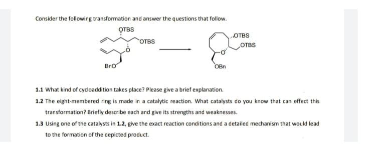 Consider the following transformation and answer the questions that follow.
OTBS
OTBS
OTBS
OTBS
BnO
OBn
1.1 What kind of cycloaddition takes place? Please give a brief explanation.
1.2 The eight-membered ring is made in a catalytic reaction. What catalysts do you know that can effect this
transformation? Briefly describe each and give its strengths and weaknesses.
1.3 Using one of the catalysts in 1.2, give the exact reaction conditions and a detailed mechanism that would lead
to the formation of the depicted product.
