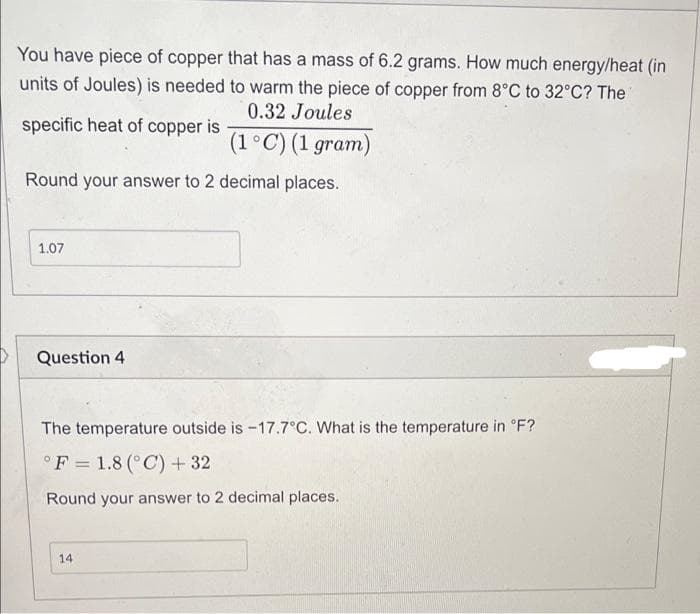 You have piece of copper that has a mass of 6.2 grams. How much energy/heat (in
units of Joules) is needed to warm the piece of copper from 8°C to 32°C? The
0.32 Joules
specific heat of copper is
(1°C) (1 gram)
Round your answer to 2 decimal places.
1.07
Question 4
The temperature outside is -17.7°C. What is the temperature in °F?
°F = 1.8 (°C) + 32
Round your answer to 2 decimal places.
14
