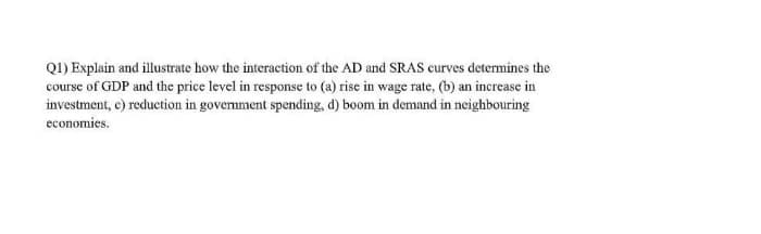 Q1) Explain and illustrate how the interaction of the AD and SRAS curves determines the
course of GDP and the price level in response to (a) rise in wage rate, (b) an increase in
investment, c) reduction in government spending, d) boom in demand in neighbouring
economies.
