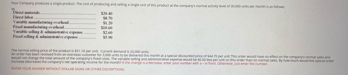 Your Company produces a single product. The cost of producing and selling a single unit of this product at the company's normal activity level of 30,000 units per month is as follows:
Direct materials.
Direct labor
Variable manufacturing overhead.
Fixed manufacturing overhead..
Variable selling & administrative expense
Fixed selling & administrative expense.
$20.40
$8.70
S1.20
$10.60
$2.60
$5.90
The normal selling price of the product is $51.10 per unit. Current demand is 25,000 units.
An order has been received from an overseas customer for 3,000 units to be delivered this month at a special discounted price of $44.70 per unit This order would have no effect on the company's normal sales and
would not change the total amount of the company's fixed costs. The variable selling and administrative expense would be $0.50 less per unit on this order than on normal sales. By how much would this special order
increase (decrease) the company's net operating income for the month? It the change is a decrease, enter your number with a - in front. Otherwise, just enter the number.
ENTER YOUR ANSWER WITHOUT DOLLAR SIGNS OR OTHER DISCRIPTIONS.
