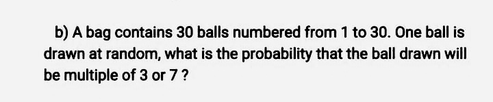 b) A bag contains 30 balls numbered from 1 to 30. One ball is
drawn at random, what is the probability that the ball drawn will
be multiple of 3 or 7?
