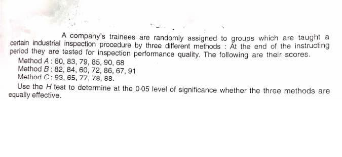 A company's trainees are randomly assigned to groups which are taught a
certain industrial inspection procedure by three different methods : At the end of the instructing
period they are tested for inspection performance quality. The following are their scores.
Method A: 80, 83, 79, 85, 90, 68
Method B: 82, 84, 60, 72, 86, 67, 91
Method C:93, 65, 77, 78, 88.
Use the H test to determine at the 0-05 level of significance whether the three methods are
equally effective.
