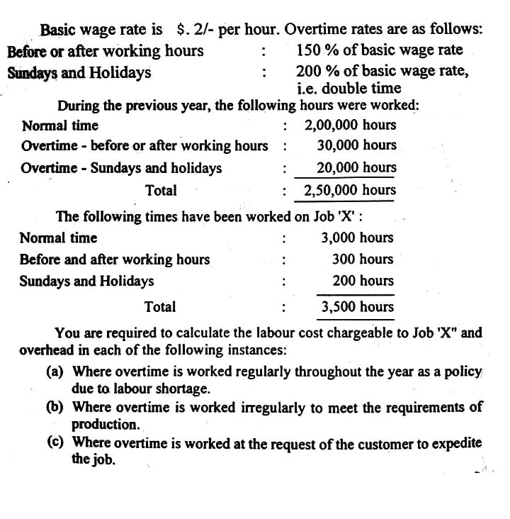 Basic wage rate is $. 2/- per hour. Overtime rates are as follows:
Before or after working hours
Sundays and Holidays
150 % of basic wage rate
200 % of basic wage rate,
i.e. double time
During the previous year, the following hours were worked:
: 2,00,000 hours
30,000 hours
Normal time
Overtime before or after working hours
Overtime - Sundays and holidays
20,000 hours
:
Total
: 2,50,000 hours
The following times have been worked on Job 'X' :
Normal time
3,000 hours
Before and after working hours
300 hours
Sundays and Holidays
200 hours
Total
3,500 hours
You are required to calculate the labour cost chargeable to Job 'X" and
overhead in each of the following instances:
(a) Where overtime is worked regularly throughout the year as a policy
due to labour shortage.
(b) Where overtime is worked irregularly to meet the requirements of
production.
(c) Where overtime is worked at the request of the customer to expedite
the job.
