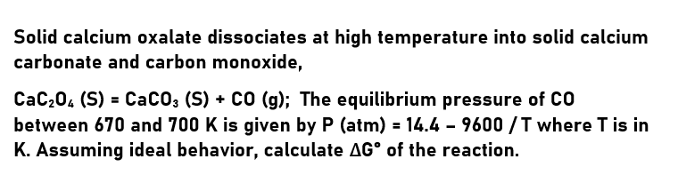 Solid calcium oxalate dissociates at high temperature into solid calcium
carbonate and carbon monoxide,
CaC204 (S) = CaCO; (S) + CO (g); The equilibrium pressure of CO
between 670 and 700 K is given by P (atm) = 14.4 - 9600 /T where T is in
K. Assuming ideal behavior, calculate AG° of the reaction.
