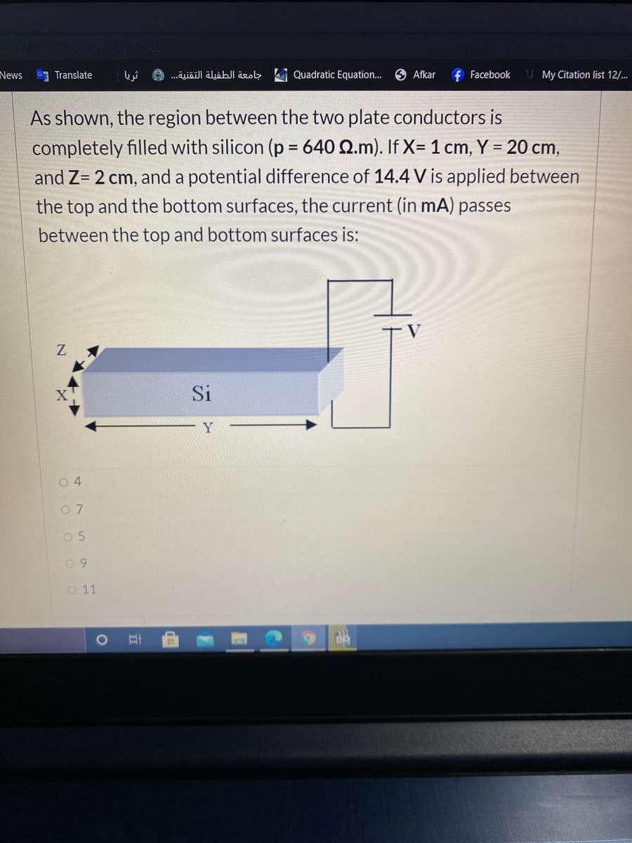 News
G Translate
O .äiäil| äljähJl äzob Quadratic Equation..
O Afkar
f Facebook
My Citation list 12/..
As shown, the region between the two plate conductors is
completely filled with silicon (p = 640 Q.m). If X= 1 cm, Y = 20 cm,
and Z= 2 cm, and a potential difference of 14.4 V is applied between
the top and the bottom surfaces, the current (in mA) passes
between the top and bottom surfaces is:
Si
Y
0 4
O 5
O 11
