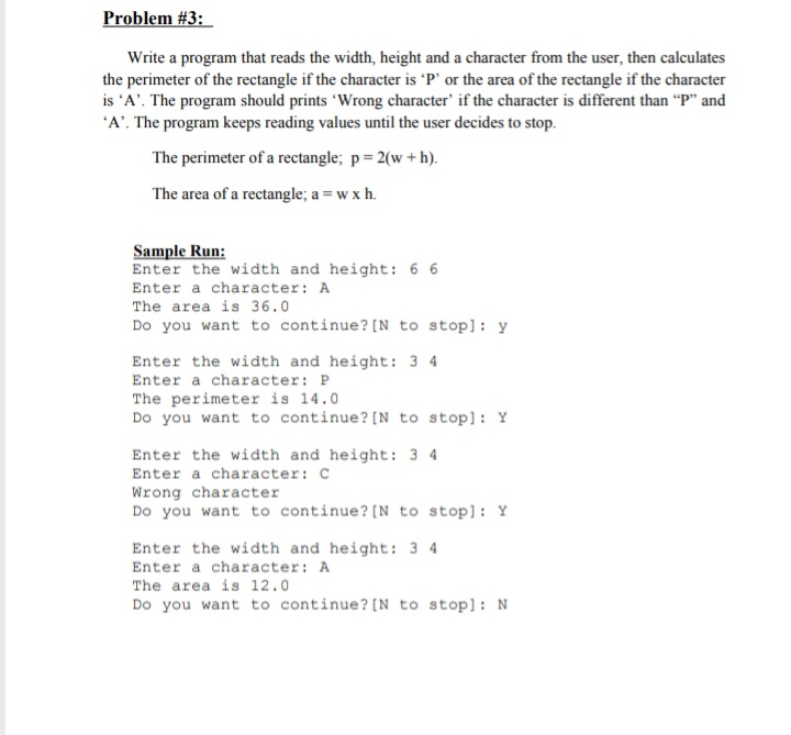 Problem #3:
Write a program that reads the width, height and a character from the user, then calculates
the perimeter of the rectangle if the character is 'P' or the area of the rectangle if the character
is 'A'. The program should prints 'Wrong character' if the character is different than "P" and
'A'. The program keeps reading values until the user decides to stop.
The perimeter of a rectangle; p= 2(w +h).
The area of a rectangle; a = w x h.
Sample Run:
Enter the width and height: 6 6
Enter a character: A
The area is 36.0
Do you want to continue? [N to stop]: y
Enter the width and height: 3 4
Enter a character: P
The perimeter is 14.0
Do you want to continue? [N to stop]: Y
Enter the width and height: 3 4
Enter a character: C
Wrong character
Do you want to continue? [N to stop]: Y
Enter the width and height: 3 4
Enter a character: A
The area is 12.0
Do you want to continue? [N to stop]: N
