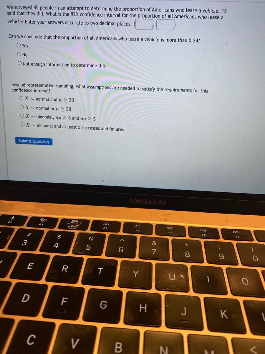 We surveyed 45 people in an attempt to determine the proportion of Americans who lease a vehicle. 15
said that they did. What is the 92% confidence interval for the proportion of all Americans who lease a
vehicle? Enter your answers accurate to two decimal places.
Can we conclude that the proportion of all Americans who lease a vehicle is more than 0.24?
O Yes
O No
O Not enough information to determine this
Beyond representative sampling, what assumptions are needed to satisfy the requirements for this
confidence interval?
OX - normal and n > 30
OX - normal or n > 30
OX - binomial, np > 5 and ng > 5
OX - binomial and at least 5 successes and failures
Submit Question
MacBook Air
888
DII
F2
F3
F5
F6
F7
FB
F9
2$
&
3
4
6.
7
E
R
T
Y
F
G
H
J
K
C
V
* 00
B
