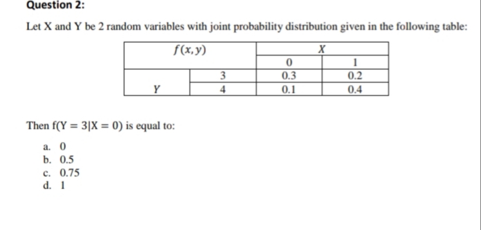 Question 2:
Let X and Y be 2 random variables with joint probability distribution given in the following table:
f(x,y)
1
0.2
3
4
0.3
Y
0.1
0.4
Then f(Y = 3|X = 0) is equal to:
а. 0
b. 0.5
c. 0.75
d. 1
