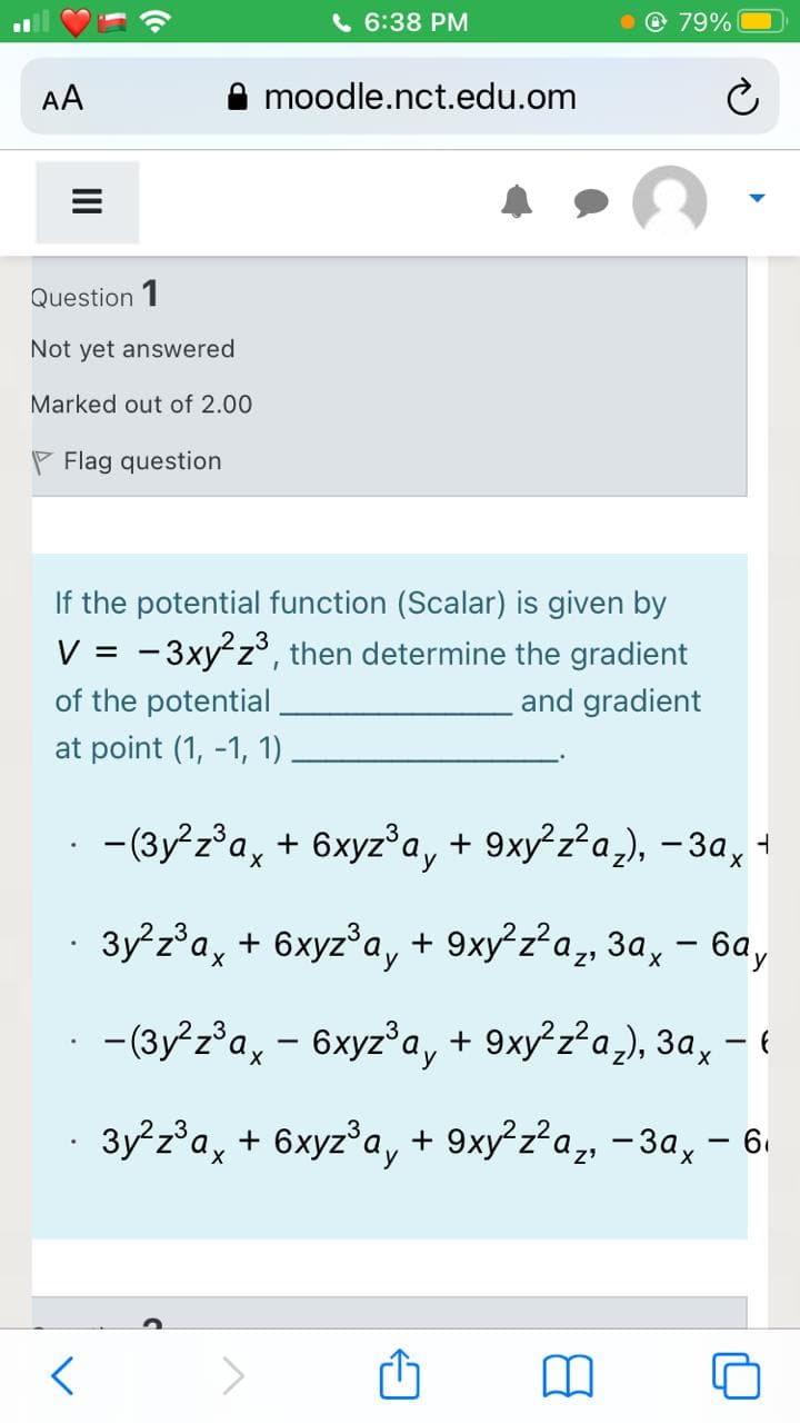 6 6:38 PM
79%
AA
moodle.nct.edu.om
Question 1
Not yet answered
Marked out of 2.00
P Flag question
If the potential function (Scalar) is given by
V = -3xy²z°, then determine the gradient
of the potential
and gradient
at point (1, -1, 1)
- (3y²z°a, + 6xyz°a, + 9xy²z²a,), – 3a,
· 3y²z°a, + 6xyz°a, + 9xy²z²a,, 3a, – 6a,
-(3y z°a, - 6xyz°a, + 9xy²z²a,), 3a, – {
3y z°a, + 6xyz°a, + 9xy²z?a, -3a, - 6.
