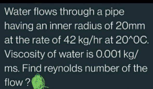 Water flows through a pipe
having an inner radius of 20mm
at the rate of 42 kg/hr at 20^OC.
Viscosity of water is 0.001 kg/
ms. Find reynolds number of the
flow?