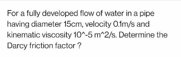 For a fully developed flow of water in a pipe
having diameter 15cm, velocity 0.1m/s and
kinematic viscosity 10^-5 m^2/s. Determine the
Darcy friction factor ?