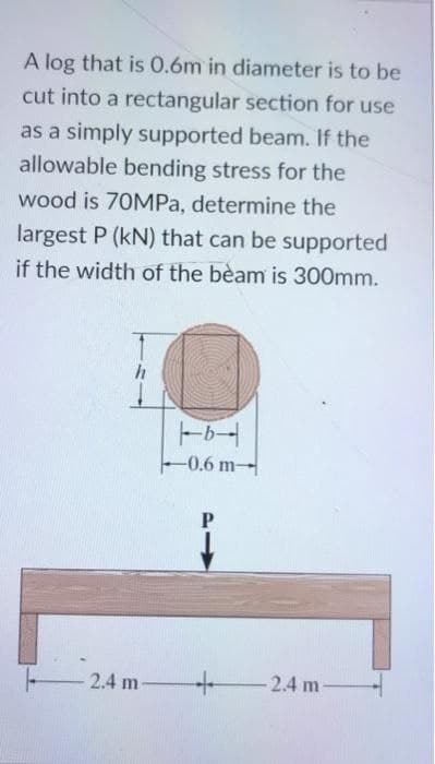 A log that is 0.6m in diameter is to be
cut into a rectangular section for use
as a simply supported beam. If the
allowable bending stress for the
wood is 70MPa, determine the
largest P (kN) that can be supported
if the width of the beam is 300mm.
h
2.4 m
b
-0.6 m-
P
1
+
-2.4 m