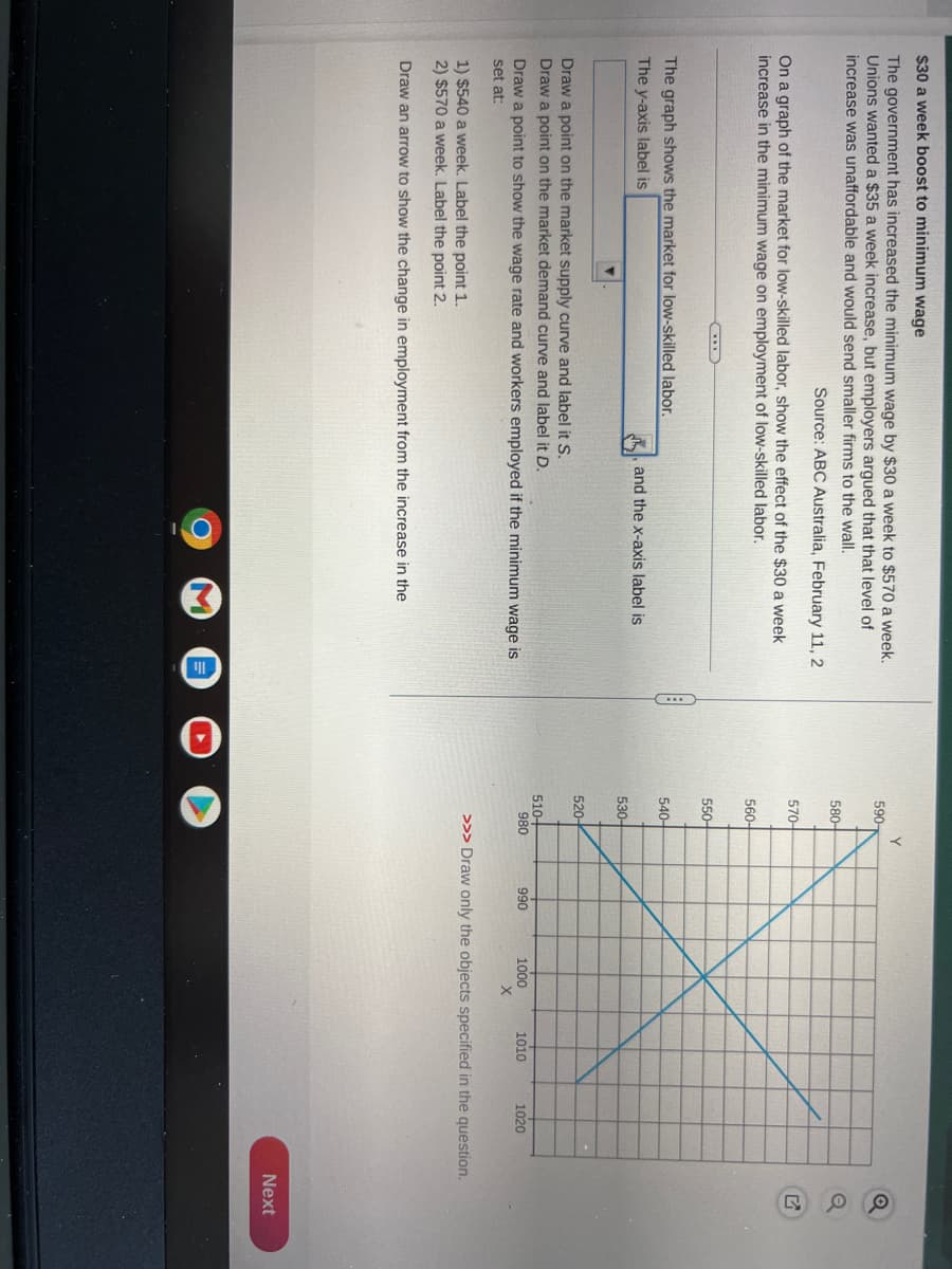 $30 a week boost to minimum wage
The government has increased the minimum wage by $30 a week to $570 a week.
Unions wanted a $35 a week increase, but employers argued that that level of
increase was unaffordable and would send smaller firms to the wall.
Source: ABC Australia, February 11, 2
On a graph of the market for low-skilled labor, show the effect of the $30 a week
increase in the minimum wage on employment of low-skilled labor.
The graph shows the market for low-skilled labor.
The y-axis label is
and the x-axis label is
Draw a point on the market supply curve and label it S.
Draw a point on the market demand curve and label it D.
Draw a point to show the wage rate and workers employed if the minimum wage is
set at:
1) $540 a week. Label the point 1.
2) $570 a week. Label the point 2.
Draw an arrow to show the change in employment from the increase in the
590-
580-
570-
560-
550-
540-
530-
520-
510-
980
Y
990
1000
X
1010
1020
>>> Draw only the objects specified in the question.
OO
Q
Next