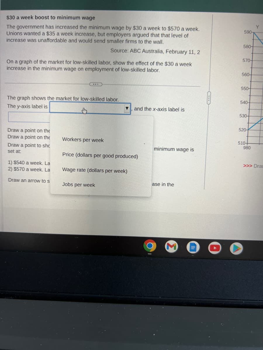 $30 a week boost to minimum wage
The government has increased the minimum wage by $30 a week to $570 a week.
Unions wanted a $35 a week increase, but employers argued that that level of
increase was unaffordable and would send smaller firms to the wall.
Source: ABC Australia, February 11, 2
On a graph of the market for low-skilled labor, show the effect of the $30 a week
increase in the minimum wage on employment of low-skilled labor.
The graph shows the market for low-skilled labor.
The y-axis label is
Draw a point on the
Draw a point on the
Draw a point to sho
set at:
1) $540 a week. La
2) $570 a week. La
Draw an arrow to s
Workers per week
▼ and the x-axis label is
Price (dollars per good produced)
Wage rate (dollars per week)
Jobs per week
minimum wage is
ase in the
590-
580-
570-
560-
550-
540-
530-
520-
510+
980
Y
>>> Draw
