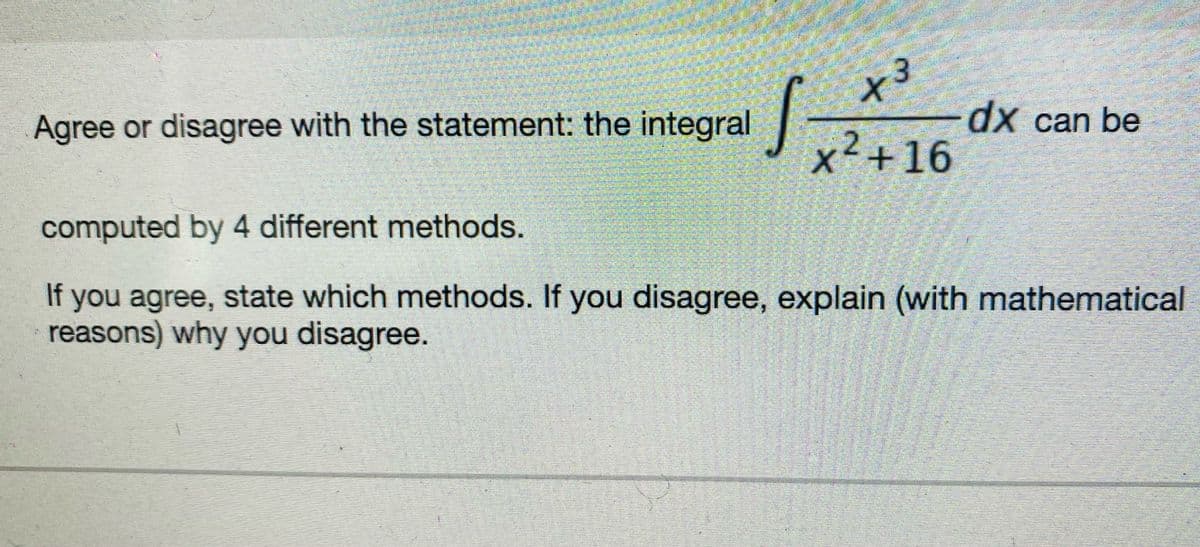 Agree or disagree with the statement: the integral
十3
dx can be
x²+16
computed by 4 different methods.
If you agree, state which methods. If you disagree, explain (with mathematical
reasons) why you disagree.
