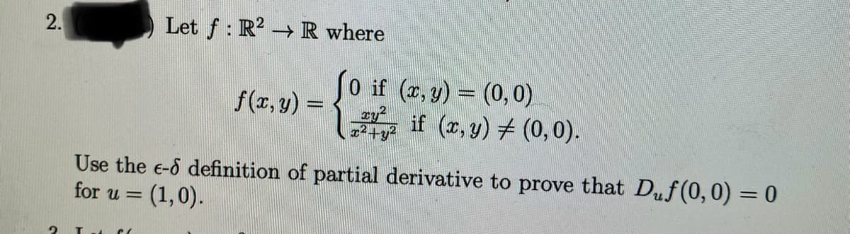 2.
2
Let f: R² →
→ R where
It C
f(x, y) =
(0 if (x, y) = (0,0)
xy²
x²+y2
if (x, y) = (0,0).
Use the e-6 definition of partial derivative to prove that Duf(0,0) = 0
for u= (1,0).