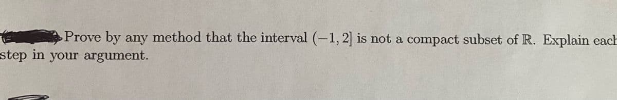 Prove by any method that the interval (-1, 2] is not a compact subset of R. Explain each
step in your argument.
