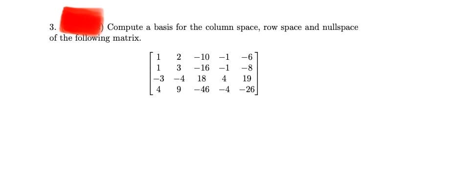 3.
Compute a basis for the column space, row space and nullspace
of the following matrix.
1
2
-10 -1
1
3
-16 -1
-8
-3 -4
18
4
19
4
9
-46 -4 -26
