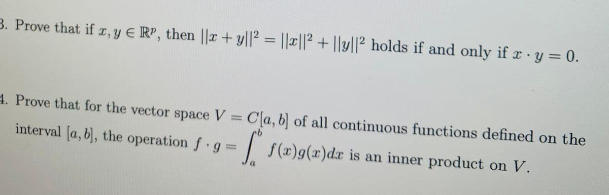 3. Prove that if 1, Y E RP, then ||x + y||² = ||x||² + ||y||² holds if and only if x ·y = 0.
4. Prove that for the vector space V = C[a, b] of all continuous functions defined on the
interval [a, b), the operation f g D
| f(x)g(x)dx is an inner product on V.
a.
