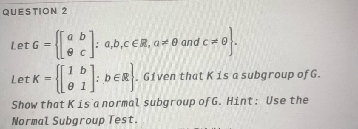 QUESTION 2
{[::}
a b
Let G =
: a,b,c ER, a = 0 and c 0
%3D
1 b
Let K
bER. Given that Kis a subgroup of G.
0 1
Show that Kis a normal subgroup of G. Hint: Use the
Normal Subgroup Test.
