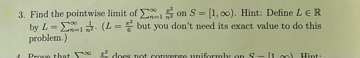 3. Find the pointwise limit of 12 on S = [1, ∞o). Hint: Define L € R
by L = 1/2 (L = 2 but you don't need its exact value to do this
problem.)
n=1
1
Prove that
² does not converge uniformly on S - [1 m) Hint: