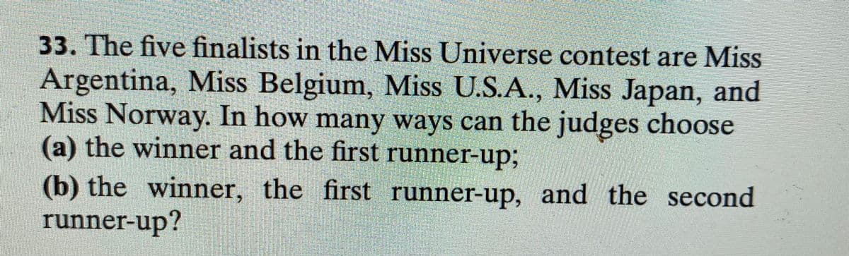 33. The five finalists in the Miss Universe contest are Miss
Argentina, Miss Belgium, Miss U.S.A., Miss Japan, and
Miss Norway. In how many ways can the judges choose
(a) the winner and the first runner-up;B
(b) the winner, the first runner-up, and the second
runner-up?
