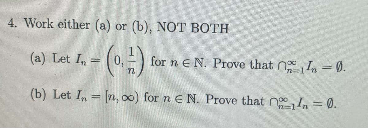 4. Work either (a) or (b), NOT BOTH
()
(a) Let In =
0,
for n e N. Prove that n In = 0.
n=1
(b) Let In = [n, 0) for n e N. Prove that nIn = 0.
n=1
