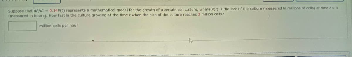 Suppose that dP/dt - 0.14P(t) represents a mathematical model for the growth of a certain cell culture, where P(t) is the size of the culture (measured In millons of cells) at time t> 0
(measured in hours). How fast Is the culture growing at the time t when the size of the culture reaches 2 million cells?
million cells per hour
