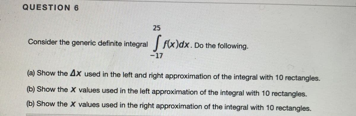 QUESTION6
25
Consider the generic definite integral f(x)dx. Do the following.
-17
(a) Show the 4x used in the left and right approximation of the integral with 10 rectangles.
(b) Show the X values used in the left approximation of the integral with 10 rectangles.
(b) Show the X values used in the right approximation of the integral with 10 rectangles.
