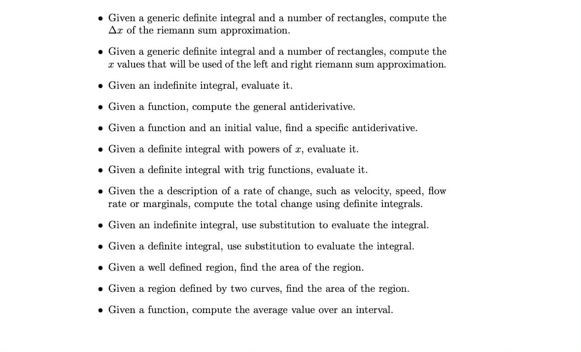 • Given a generic definite integral and a number of rectangles, compute the
Ax of the riemann sum approximation.
• Given a generic definite integral and a number of rectangles, compute the
x values that will be used of the left and right riemann sum approximation.
• Given an indefinite integral, evaluate it.
• Given a function, compute the general antiderivative.
• Given a function and an initial value, find a specific antiderivative.
• Given a definite integral with powers of x, evaluate it.
• Given a definite integral with trig functions, evaluate it.
• Given the a description of a rate of change, such as velocity, speed, flow
rate or marginals, compute the total change using definite integrals.
• Given an indefinite integral, use substitution to evaluate the integral.
• Given a definite integral, use substitution to evaluate the integral.
• Given a well defined region, find the area of the region.
• Given a region defined by two curves, find the area of the region.
• Given a function, compute the average value over an interval.
