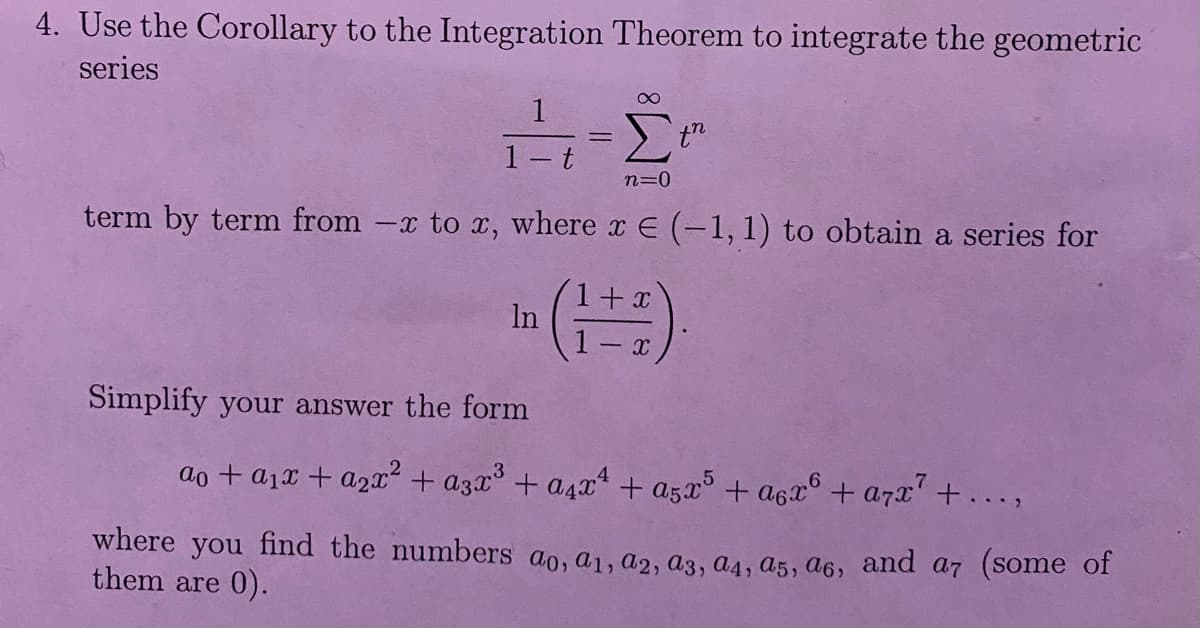 4. Use the Corollary to the Integration Theorem to integrate the geometric
series
-£
=
n=0
term by term from -x to x, where x € (-1, 1) to obtain a series for
1
1
Simplify your answer the form
-
In
t
th
x
(1+1)
ao + a₁x + a₂x² + a3x³ + a₁x² + a5x5 +a6x6 + a7x² + ...,
where you find the numbers ao, a₁1, A2, A3, A4, A5, A6, and a7 (some of
them are 0).