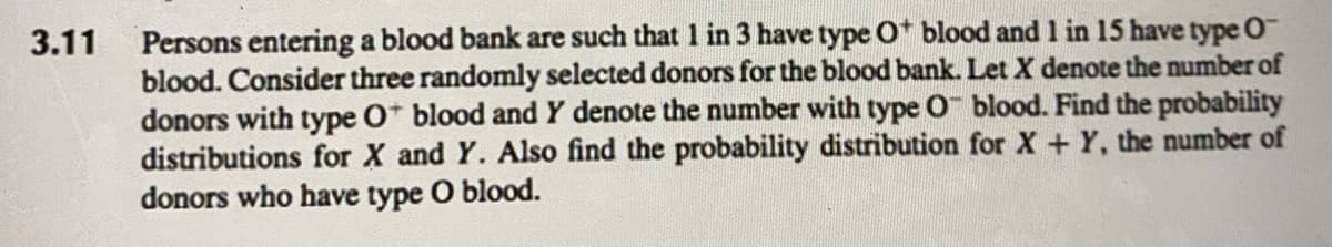 3.11
Persons entering a blood bank are such that 1 in 3 have type O+ blood and 1 in 15 have type O
blood. Consider three randomly selected donors for the blood bank. Let X denote the number of
donors with type O blood and Y denote the number with type O blood. Find the probability
distributions for X and Y. Also find the probability distribution for X + Y, the number of
donors who have type O blood.