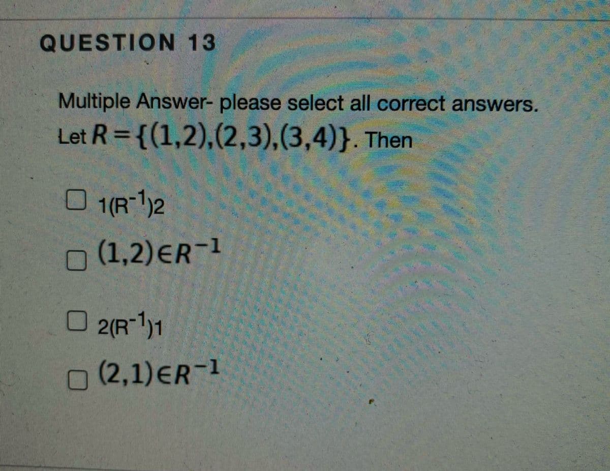 QUESTION 13
Multiple Answer- please select all correct answers.
Let R = {(1,2),(2,3),(3,4)}. Then
O 1(R-1)2
O (1,2)ER1
O 2(R-1)1
n (2,1)ER-1
