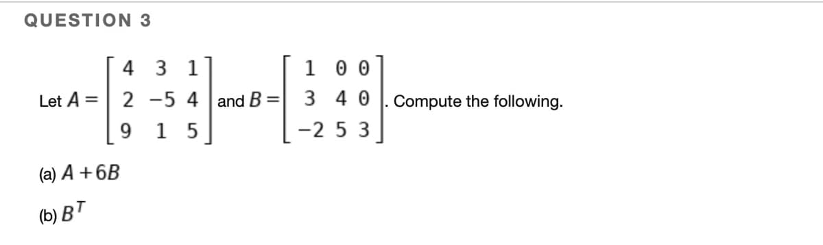 QUESTION 3
Let A =
(a) A +6B
(b) BT
4 31
B-
2 -5 4 and B
9 15
=
100
340
-253
Compute the following.