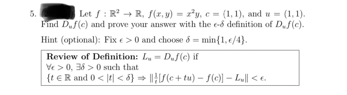 5.
Let ƒ : R² → R, f(x, y) = x²y, c = (1, 1), and u = (1,1).
Find Duf(c) and prove your answer with the e-d definition of Duf(c).
Hint (optional): Fix > 0 and choose d = min{1, €/4}.
Review of Definition: Lu Duf(c) if
Ve > 0, 360 such that
{t € R and 0 < t < 8} ⇒ || } [ƒ(c+ tu) − f(c)] − Lu|| < €.
