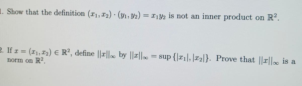 1. Show that the definition (x1, 12) · (y1, 42) = x142 is not an inner product on R².
2. If r = (x1, 12) E R², define ||x||. by ||||∞
= sup {|x1], |x2l}. Prove that ||x||. is a
norm on R².
