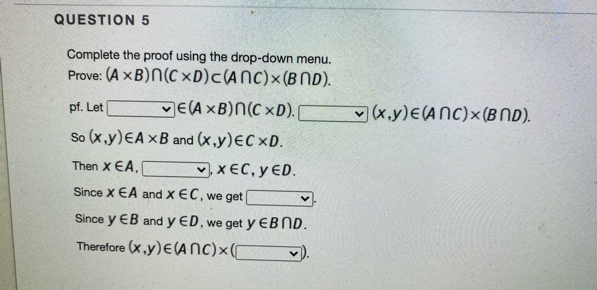 QUESTION 5
Complete the proof using the drop-down menu.
Prove: (A × B)N(C xD)c(ANC)x(BND).
E(AXB)N(C xD).
X.y)E(ANC)x (BND).
pf. Let
So (x,y)EA xB and (x,y)EC xD.
Then X EA,
v, X EC, y ED.
Since X EA and X EC, we get
Since y EB and y ED, we get y EBND.
Therefore (x,y)E(ANC)x(

