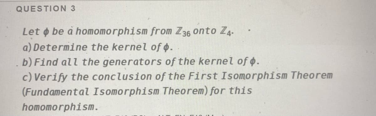 QUESTION 3
Let o be à homomorphism from Z36 onto Z4-
a) Determine the kernel of 0.
b) Find all the generators of the kernel of o.
c) Verify the conclusion of the First Isomorphism Theorem
(Fundamental Isomorphism Theorem) for this
homomorphism.
