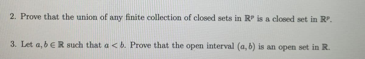 2. Prove that the union of any finite collection of closed sets in RP is a closed set in RP.
3. Let a, b e R such that a < b. Prove that the open interval (a, b) is an open set in R.
