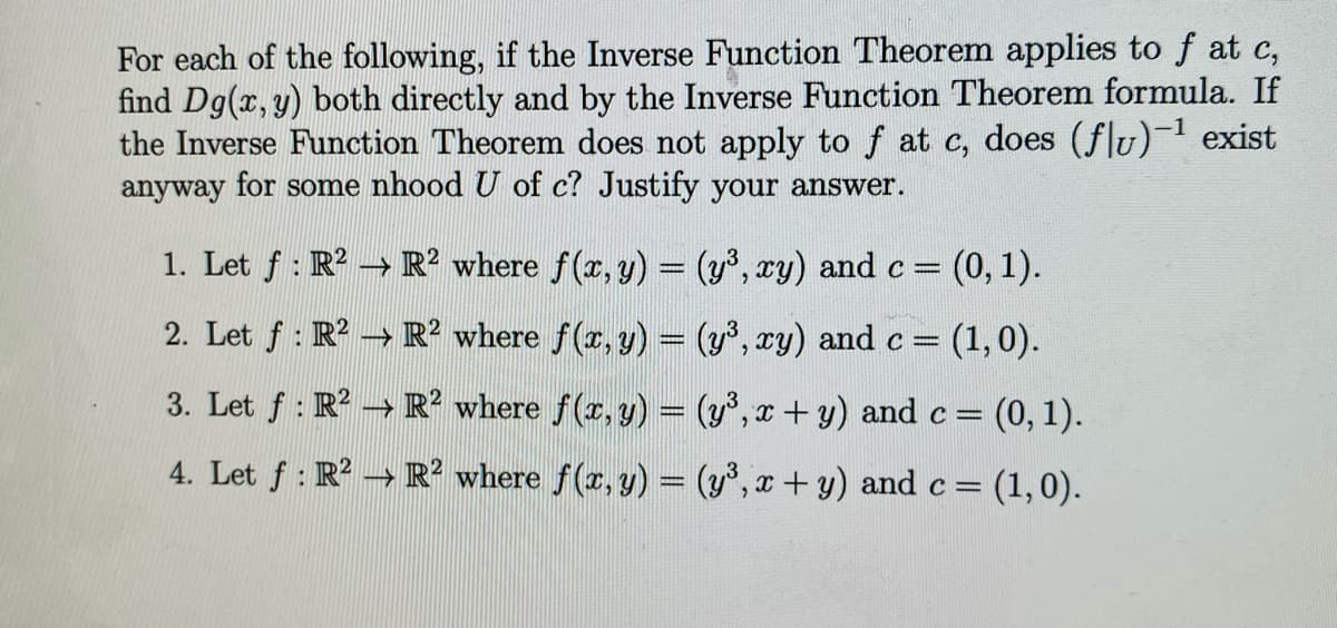 For each of the following, if the Inverse Function Theorem applies to f at c,
find Dg(x, y) both directly and by the Inverse Function Theorem formula. If
the Inverse Function Theorem does not apply to f at c, does (flu)-¹ exist
anyway for some nhood U of c? Justify your answer.
1. Let ƒ : R² → R² where f(x, y) = (y³, xy) and c = (0,1).
2. Let ƒ : R² → R² where ƒ(x, y) = (y³, xy) and c = (1,0).
3. Let ƒ : R² → R² where ƒ(x, y) = (y³, x + y) and c = = (0, 1).
4. Let f: R² → R² where f(x, y) = (y³, x + y) and c = (1,0).
