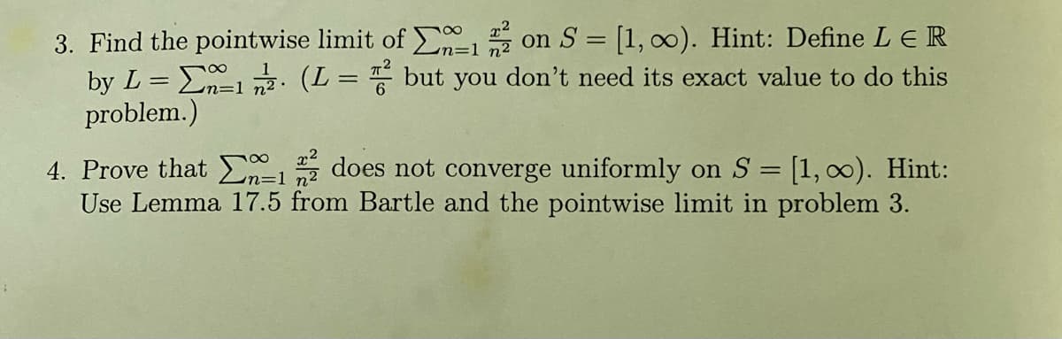 3. Find the pointwise limit of 12 on S = [1, ∞). Hint: Define L € R
by L = 1/2 (L = 2 but you don't need its exact value to do this
problem.)
n=1
4. Prove that
does not converge uniformly on S = [1, ∞). Hint:
Use Lemma 17.5 from Bartle and the pointwise limit in problem 3.